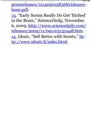 pressreleases/121409105836Krishnare-
lease.pdf.
13. “Early Scents Really Do Get ‘Etched’
in the Brain,” ScienceDaily, November
6, 2009, http://www.sciencedaily.com/
releases/2009/11/091105132448.htm.
14. Ideair, “Sell Better with Scents,” ht-
tp://www.ideair.fi/sales.html.
193/743
 