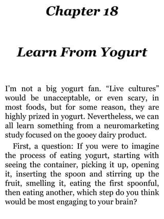 Chapter 18
Learn From Yogurt
I’m not a big yogurt fan. “Live cultures”
would be unacceptable, or even scary, in
most foods, but for some reason, they are
highly prized in yogurt. Nevertheless, we can
all learn something from a neuromarketing
study focused on the gooey dairy product.
First, a question: If you were to imagine
the process of eating yogurt, starting with
seeing the container, picking it up, opening
it, inserting the spoon and stirring up the
fruit, smelling it, eating the first spoonful,
then eating another, which step do you think
would be most engaging to your brain?
 