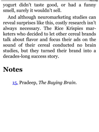 yogurt didn’t taste good, or had a funny
smell, surely it wouldn’t sell.
And although neuromarketing studies can
reveal surprises like this, costly research isn’t
always necessary. The Rice Krispies mar-
keters who decided to let other cereal brands
talk about flavor and focus their ads on the
sound of their cereal conducted no brain
studies, but they turned their brand into a
decades-long success story.
Notes
15. Pradeep, The Buying Brain.
197/743
 