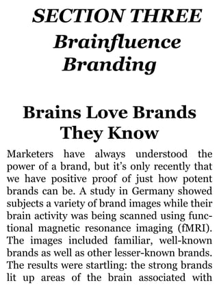 SECTION THREE
Brainfluence
Branding
Brains Love Brands
They Know
Marketers have always understood the
power of a brand, but it’s only recently that
we have positive proof of just how potent
brands can be. A study in Germany showed
subjects a variety of brand images while their
brain activity was being scanned using func-
tional magnetic resonance imaging (fMRI).
The images included familiar, well-known
brands as well as other lesser-known brands.
The results were startling: the strong brands
lit up areas of the brain associated with
 