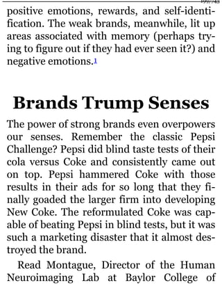 positive emotions, rewards, and self-identi-
fication. The weak brands, meanwhile, lit up
areas associated with memory (perhaps try-
ing to figure out if they had ever seen it?) and
negative emotions.1
Brands Trump Senses
The power of strong brands even overpowers
our senses. Remember the classic Pepsi
Challenge? Pepsi did blind taste tests of their
cola versus Coke and consistently came out
on top. Pepsi hammered Coke with those
results in their ads for so long that they fi-
nally goaded the larger firm into developing
New Coke. The reformulated Coke was cap-
able of beating Pepsi in blind tests, but it was
such a marketing disaster that it almost des-
troyed the brand.
Read Montague, Director of the Human
Neuroimaging Lab at Baylor College of
199/743
 