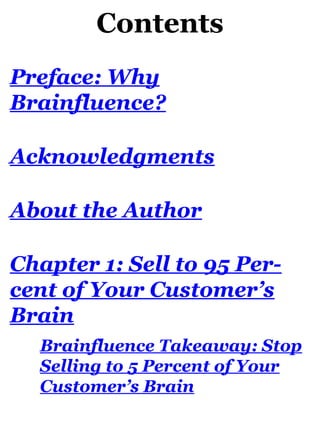 Contents
Preface: Why
Brainfluence?
Acknowledgments
About the Author
Chapter 1: Sell to 95 Per-
cent of Your Customer’s
Brain
Brainfluence Takeaway: Stop
Selling to 5 Percent of Your
Customer’s Brain
 