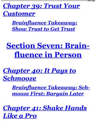 Chapter 39: Trust Your
Customer
Brainfluence Takeaway:
Show Trust to Get Trust
Section Seven: Brain-
fluence in Person
Chapter 40: It Pays to
Schmooze
Brainfluence Takeaway: Sch-
mooze First; Bargain Later
Chapter 41: Shake Hands
Like a Pro
20/743
 