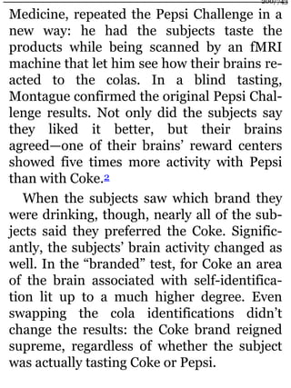 Medicine, repeated the Pepsi Challenge in a
new way: he had the subjects taste the
products while being scanned by an fMRI
machine that let him see how their brains re-
acted to the colas. In a blind tasting,
Montague confirmed the original Pepsi Chal-
lenge results. Not only did the subjects say
they liked it better, but their brains
agreed—one of their brains’ reward centers
showed five times more activity with Pepsi
than with Coke.2
When the subjects saw which brand they
were drinking, though, nearly all of the sub-
jects said they preferred the Coke. Signific-
antly, the subjects’ brain activity changed as
well. In the “branded” test, for Coke an area
of the brain associated with self-identifica-
tion lit up to a much higher degree. Even
swapping the cola identifications didn’t
change the results: the Coke brand reigned
supreme, regardless of whether the subject
was actually tasting Coke or Pepsi.
200/743
 