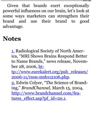 Given that brands exert exceptionally
powerful influences on our brain, let’s look at
some ways marketers can strengthen their
brand and use their brand to good
advantage.
Notes
1. Radiological Society of North Amer-
ica, “MRI Shows Brains Respond Better
to Name Brands,” news release, Novem-
ber 28, 2006, ht-
tp://www.eurekalert.org/pub_releases/
2006-11/rson-msb112106.php.
2. Edwin Colyer, “The Science of Brand-
ing,” BrandChannel, March 15, 2004,
http://www.brandchannel.com/fea-
tures_effect.asp?pf_id=20.1.
201/743
 