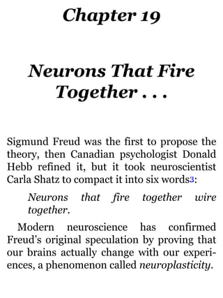 Chapter 19
Neurons That Fire
Together . . .
Sigmund Freud was the first to propose the
theory, then Canadian psychologist Donald
Hebb refined it, but it took neuroscientist
Carla Shatz to compact it into six words3:
Neurons that fire together wire
together.
Modern neuroscience has confirmed
Freud’s original speculation by proving that
our brains actually change with our experi-
ences, a phenomenon called neuroplasticity.
 