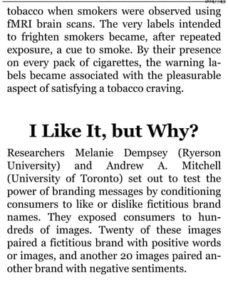 tobacco when smokers were observed using
fMRI brain scans. The very labels intended
to frighten smokers became, after repeated
exposure, a cue to smoke. By their presence
on every pack of cigarettes, the warning la-
bels became associated with the pleasurable
aspect of satisfying a tobacco craving.
I Like It, but Why?
Researchers Melanie Dempsey (Ryerson
University) and Andrew A. Mitchell
(University of Toronto) set out to test the
power of branding messages by conditioning
consumers to like or dislike fictitious brand
names. They exposed consumers to hun-
dreds of images. Twenty of these images
paired a fictitious brand with positive words
or images, and another 20 images paired an-
other brand with negative sentiments.
204/743
 