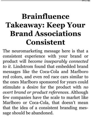 Brainfluence
Takeaway: Keep Your
Brand Associations
Consistent
The neuromarketing message here is that a
consistent experience with your brand or
product will become inseparably connected
to it. Lindstrom found that embedded brand
messages like the Coca-Cola and Marlboro
red colors, and even red race cars similar to
the ones Marlboro sponsored for years could
stimulate a desire for the product with no
overt brand or product references. Although
few companies have the scale to market like
Marlboro or Coca-Cola, that doesn’t mean
that the idea of a consistent branding mes-
sage should be abandoned.
207/743
 