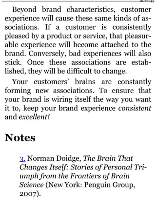 Beyond brand characteristics, customer
experience will cause these same kinds of as-
sociations. If a customer is consistently
pleased by a product or service, that pleasur-
able experience will become attached to the
brand. Conversely, bad experiences will also
stick. Once these associations are estab-
lished, they will be difficult to change.
Your customers’ brains are constantly
forming new associations. To ensure that
your brand is wiring itself the way you want
it to, keep your brand experience consistent
and excellent!
Notes
3. Norman Doidge, The Brain That
Changes Itself: Stories of Personal Tri-
umph from the Frontiers of Brain
Science (New York: Penguin Group,
2007).
208/743
 