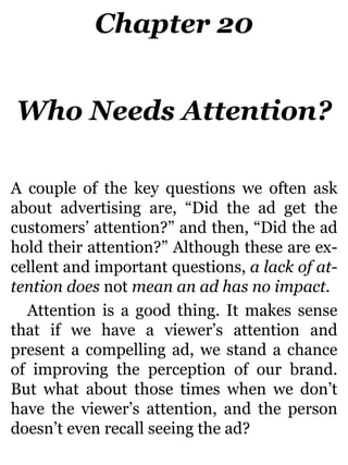 Chapter 20
Who Needs Attention?
A couple of the key questions we often ask
about advertising are, “Did the ad get the
customers’ attention?” and then, “Did the ad
hold their attention?” Although these are ex-
cellent and important questions, a lack of at-
tention does not mean an ad has no impact.
Attention is a good thing. It makes sense
that if we have a viewer’s attention and
present a compelling ad, we stand a chance
of improving the perception of our brand.
But what about those times when we don’t
have the viewer’s attention, and the person
doesn’t even recall seeing the ad?
 