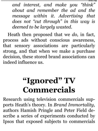 and interest, and make you “think”
about and remember the ad and the
message within it. Advertising that
does not “cut through” in this way is
deemed to be largely wasted.
Heath then proposed that we do, in fact,
process ads without conscious awareness,
that sensory associations are particularly
strong, and that when we make a purchase
decision, these stored brand associations can
indeed influence us.
“Ignored” TV
Commercials
Research using television commercials sup-
ports Heath’s theory. In Brand Immortality,
authors Hamish Pringle and Peter Field de-
scribe a series of experiments conducted by
Ipsos that exposed subjects to commercials
212/743
 