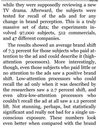while they were supposedly reviewing a new
TV drama. Afterward, the subjects were
tested for recall of the ads and for any
change in brand perception. This is a truly
massive set of data; the experiments in-
volved 97,000 subjects, 512 commercials,
and 47 different companies.
The results showed an average brand shift
of 7.3 percent for those subjects who paid at-
tention to the ad and could describe it (high-
attention processors). More interestingly,
though, even those subjects who paid little or
no attention to the ads saw a positive brand
shift. Low-attention processors who could
recall the ad only when it was described by
the researchers saw a 2.7 percent shift, and
even ultra-low-attention processors who
couldn’t recall the ad at all saw a 1.2 percent
lift. Not stunning, perhaps, but statistically
significant and really not bad for a single un-
conscious exposure. These numbers look
even better when compared with the brand
213/743
 