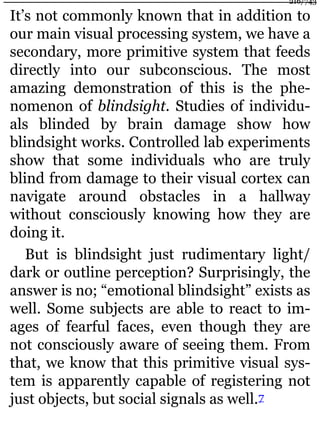It’s not commonly known that in addition to
our main visual processing system, we have a
secondary, more primitive system that feeds
directly into our subconscious. The most
amazing demonstration of this is the phe-
nomenon of blindsight. Studies of individu-
als blinded by brain damage show how
blindsight works. Controlled lab experiments
show that some individuals who are truly
blind from damage to their visual cortex can
navigate around obstacles in a hallway
without consciously knowing how they are
doing it.
But is blindsight just rudimentary light/
dark or outline perception? Surprisingly, the
answer is no; “emotional blindsight” exists as
well. Some subjects are able to react to im-
ages of fearful faces, even though they are
not consciously aware of seeing them. From
that, we know that this primitive visual sys-
tem is apparently capable of registering not
just objects, but social signals as well.7
216/743
 