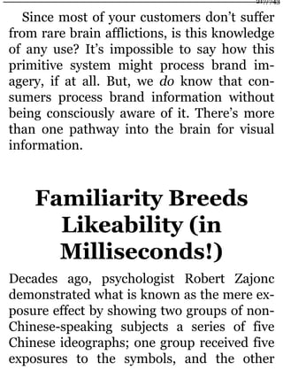 Since most of your customers don’t suffer
from rare brain afflictions, is this knowledge
of any use? It’s impossible to say how this
primitive system might process brand im-
agery, if at all. But, we do know that con-
sumers process brand information without
being consciously aware of it. There’s more
than one pathway into the brain for visual
information.
Familiarity Breeds
Likeability (in
Milliseconds!)
Decades ago, psychologist Robert Zajonc
demonstrated what is known as the mere ex-
posure effect by showing two groups of non-
Chinese-speaking subjects a series of five
Chinese ideographs; one group received five
exposures to the symbols, and the other
217/743
 