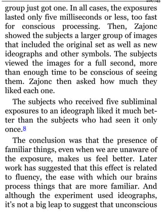 group just got one. In all cases, the exposures
lasted only five milliseconds or less, too fast
for conscious processing. Then, Zajonc
showed the subjects a larger group of images
that included the original set as well as new
ideographs and other symbols. The subjects
viewed the images for a full second, more
than enough time to be conscious of seeing
them. Zajonc then asked how much they
liked each one.
The subjects who received five subliminal
exposures to an ideograph liked it much bet-
ter than the subjects who had seen it only
once.8
The conclusion was that the presence of
familiar things, even when we are unaware of
the exposure, makes us feel better. Later
work has suggested that this effect is related
to fluency, the ease with which our brains
process things that are more familiar. And
although the experiment used ideographs,
it’s not a big leap to suggest that unconscious
218/743
 