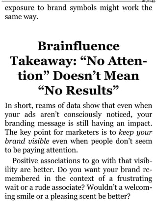 exposure to brand symbols might work the
same way.
Brainfluence
Takeaway: “No Atten-
tion” Doesn’t Mean
“No Results”
In short, reams of data show that even when
your ads aren’t consciously noticed, your
branding message is still having an impact.
The key point for marketers is to keep your
brand visible even when people don’t seem
to be paying attention.
Positive associations to go with that visib-
ility are better. Do you want your brand re-
membered in the context of a frustrating
wait or a rude associate? Wouldn’t a welcom-
ing smile or a pleasing scent be better?
219/743
 