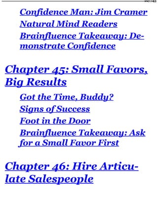 Confidence Man: Jim Cramer
Natural Mind Readers
Brainfluence Takeaway: De-
monstrate Confidence
Chapter 45: Small Favors,
Big Results
Got the Time, Buddy?
Signs of Success
Foot in the Door
Brainfluence Takeaway: Ask
for a Small Favor First
Chapter 46: Hire Articu-
late Salespeople
22/743
 