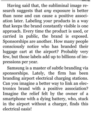 Having said that, the subliminal image re-
search suggests that any exposure is better
than none and can cause a positive associ-
ation later. Labeling your products in a way
that keeps the brand constantly visible is one
approach. Every time the product is used, or
carried in public, the brand is exposed.
Sponsorships are another. How many people
consciously notice who has branded their
luggage cart at the airport? Probably very
few, but those labels add up to billions of im-
pressions per year.
Samsung is a master of subtle branding via
sponsorships. Lately, the firm has been
branding airport electrical charging stations.
Can you imagine a better way to link an elec-
tronics brand with a positive association?
Imagine the relief felt by the owner of a
smartphone with a dying battery, who, stuck
in the airport without a charger, finds this
electrical oasis!
220/743
 