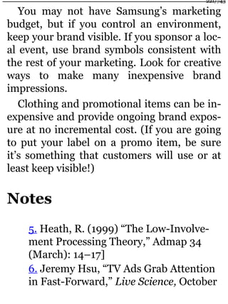 You may not have Samsung’s marketing
budget, but if you control an environment,
keep your brand visible. If you sponsor a loc-
al event, use brand symbols consistent with
the rest of your marketing. Look for creative
ways to make many inexpensive brand
impressions.
Clothing and promotional items can be in-
expensive and provide ongoing brand expos-
ure at no incremental cost. (If you are going
to put your label on a promo item, be sure
it’s something that customers will use or at
least keep visible!)
Notes
5. Heath, R. (1999) “The Low-Involve-
ment Processing Theory,” Admap 34
(March): 14–17]
6. Jeremy Hsu, “TV Ads Grab Attention
in Fast-Forward,” Live Science, October
221/743
 