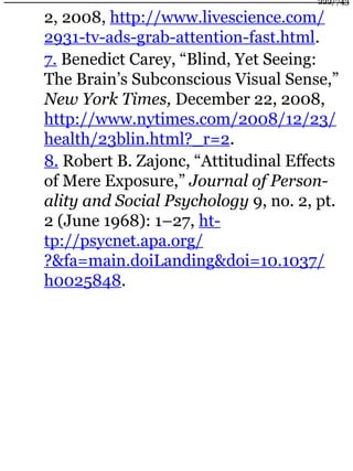 2, 2008, http://www.livescience.com/
2931-tv-ads-grab-attention-fast.html.
7. Benedict Carey, “Blind, Yet Seeing:
The Brain’s Subconscious Visual Sense,”
New York Times, December 22, 2008,
http://www.nytimes.com/2008/12/23/
health/23blin.html?_r=2.
8. Robert B. Zajonc, “Attitudinal Effects
of Mere Exposure,” Journal of Person-
ality and Social Psychology 9, no. 2, pt.
2 (June 1968): 1–27, ht-
tp://psycnet.apa.org/
?&fa=main.doiLanding&doi=10.1037/
h0025848.
222/743
 
