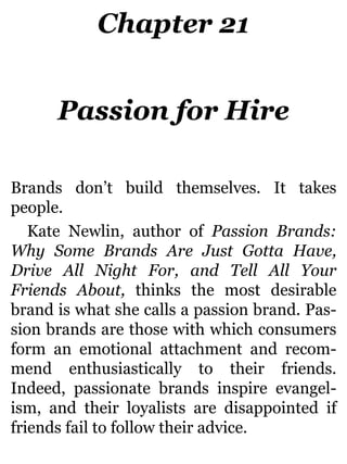 Chapter 21
Passion for Hire
Brands don’t build themselves. It takes
people.
Kate Newlin, author of Passion Brands:
Why Some Brands Are Just Gotta Have,
Drive All Night For, and Tell All Your
Friends About, thinks the most desirable
brand is what she calls a passion brand. Pas-
sion brands are those with which consumers
form an emotional attachment and recom-
mend enthusiastically to their friends.
Indeed, passionate brands inspire evangel-
ism, and their loyalists are disappointed if
friends fail to follow their advice.
 
