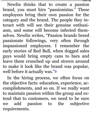 Newlin thinks that to create a passion
brand, you must hire “passionistas.” These
employees bring their own passion for the
category and the brand. The people they in-
teract with will see their genuine enthusi-
asm, and some will become infected them-
selves. Newlin writes, “Passion brands breed
passionate followings, very often through
impassioned employees. I remember the
early stories of Red Bull, when dogged sales
guys would bring empty cans to bars and
leave them crunched up and strewn around
to make it look like the brand was popular,
well before it actually was.”9
In the hiring process, we often focus on
the objective facts: education, experience, ac-
complishments, and so on. If we really want
to maintain passion within the group and ex-
tend that to customers, we need to be sure
we add passion to the subjective
requirements.
224/743
 
