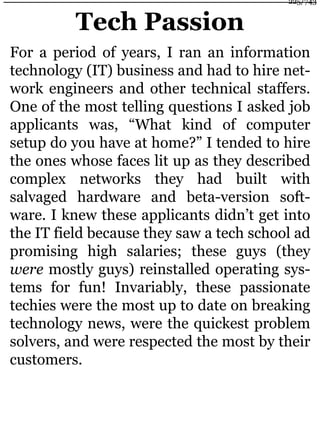 Tech Passion
For a period of years, I ran an information
technology (IT) business and had to hire net-
work engineers and other technical staffers.
One of the most telling questions I asked job
applicants was, “What kind of computer
setup do you have at home?” I tended to hire
the ones whose faces lit up as they described
complex networks they had built with
salvaged hardware and beta-version soft-
ware. I knew these applicants didn’t get into
the IT field because they saw a tech school ad
promising high salaries; these guys (they
were mostly guys) reinstalled operating sys-
tems for fun! Invariably, these passionate
techies were the most up to date on breaking
technology news, were the quickest problem
solvers, and were respected the most by their
customers.
225/743
 
