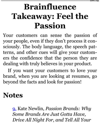 Brainfluence
Takeaway: Feel the
Passion
Your customers can sense the passion of
your people, even if they don’t process it con-
sciously. The body language, the speech pat-
terns, and other cues will give your custom-
ers the confidence that the person they are
dealing with truly believes in your product.
If you want your customers to love your
brand, when you are looking at resumes, go
beyond the facts and look for passion!
Notes
9. Kate Newlin, Passion Brands: Why
Some Brands Are Just Gotta Have,
Drive All Night For, and Tell All Your
226/743
 
