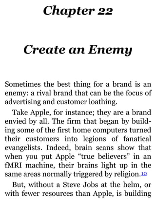 Chapter 22
Create an Enemy
Sometimes the best thing for a brand is an
enemy: a rival brand that can be the focus of
advertising and customer loathing.
Take Apple, for instance; they are a brand
envied by all. The firm that began by build-
ing some of the first home computers turned
their customers into legions of fanatical
evangelists. Indeed, brain scans show that
when you put Apple “true believers” in an
fMRI machine, their brains light up in the
same areas normally triggered by religion.10
But, without a Steve Jobs at the helm, or
with fewer resources than Apple, is building
 