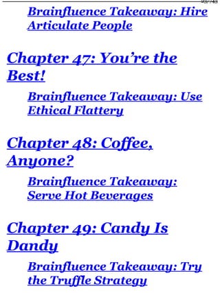 Brainfluence Takeaway: Hire
Articulate People
Chapter 47: You’re the
Best!
Brainfluence Takeaway: Use
Ethical Flattery
Chapter 48: Coffee,
Anyone?
Brainfluence Takeaway:
Serve Hot Beverages
Chapter 49: Candy Is
Dandy
Brainfluence Takeaway: Try
the Truffle Strategy
23/743
 