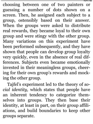 choosing between one of two painters or
guessing a number of dots shown on a
screen. Then, he assigned each subject to a
group, ostensibly based on their answer.
When the groups were asked to distribute
real rewards, they became loyal to their own
group and were stingy with the other group.
Many variations on this experiment have
been performed subsequently, and they have
shown that people can develop group loyalty
very quickly, even in the absence of real dif-
ferences. Subjects even became emotionally
invested in their meaningless groups, cheer-
ing for their own group’s rewards and mock-
ing the other group.
Tajfel’s experiment led to the theory of so-
cial identity, which states that people have
an inherent tendency to categorize them-
selves into groups. They then base their
identity, at least in part, on their group affili-
ations, and build boundaries to keep other
groups separate.
230/743
 