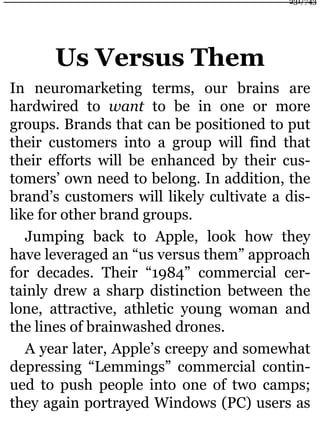 Us Versus Them
In neuromarketing terms, our brains are
hardwired to want to be in one or more
groups. Brands that can be positioned to put
their customers into a group will find that
their efforts will be enhanced by their cus-
tomers’ own need to belong. In addition, the
brand’s customers will likely cultivate a dis-
like for other brand groups.
Jumping back to Apple, look how they
have leveraged an “us versus them” approach
for decades. Their “1984” commercial cer-
tainly drew a sharp distinction between the
lone, attractive, athletic young woman and
the lines of brainwashed drones.
A year later, Apple’s creepy and somewhat
depressing “Lemmings” commercial contin-
ued to push people into one of two camps;
they again portrayed Windows (PC) users as
231/743
 