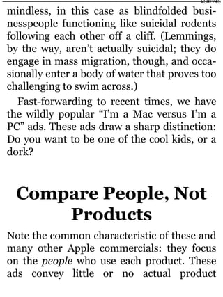 mindless, in this case as blindfolded busi-
nesspeople functioning like suicidal rodents
following each other off a cliff. (Lemmings,
by the way, aren’t actually suicidal; they do
engage in mass migration, though, and occa-
sionally enter a body of water that proves too
challenging to swim across.)
Fast-forwarding to recent times, we have
the wildly popular “I’m a Mac versus I’m a
PC” ads. These ads draw a sharp distinction:
Do you want to be one of the cool kids, or a
dork?
Compare People, Not
Products
Note the common characteristic of these and
many other Apple commercials: they focus
on the people who use each product. These
ads convey little or no actual product
232/743
 