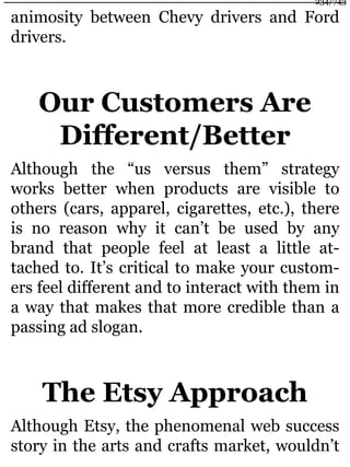 animosity between Chevy drivers and Ford
drivers.
Our Customers Are
Different/Better
Although the “us versus them” strategy
works better when products are visible to
others (cars, apparel, cigarettes, etc.), there
is no reason why it can’t be used by any
brand that people feel at least a little at-
tached to. It’s critical to make your custom-
ers feel different and to interact with them in
a way that makes that more credible than a
passing ad slogan.
The Etsy Approach
Although Etsy, the phenomenal web success
story in the arts and crafts market, wouldn’t
234/743
 