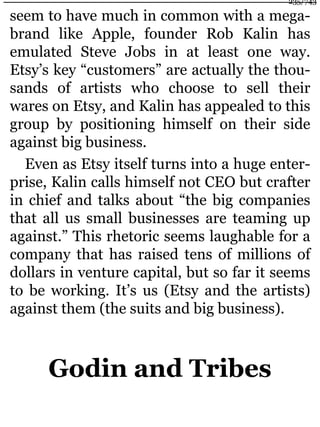 seem to have much in common with a mega-
brand like Apple, founder Rob Kalin has
emulated Steve Jobs in at least one way.
Etsy’s key “customers” are actually the thou-
sands of artists who choose to sell their
wares on Etsy, and Kalin has appealed to this
group by positioning himself on their side
against big business.
Even as Etsy itself turns into a huge enter-
prise, Kalin calls himself not CEO but crafter
in chief and talks about “the big companies
that all us small businesses are teaming up
against.” This rhetoric seems laughable for a
company that has raised tens of millions of
dollars in venture capital, but so far it seems
to be working. It’s us (Etsy and the artists)
against them (the suits and big business).
Godin and Tribes
235/743
 