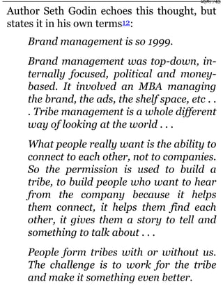 Author Seth Godin echoes this thought, but
states it in his own terms12:
Brand management is so 1999.
Brand management was top-down, in-
ternally focused, political and money-
based. It involved an MBA managing
the brand, the ads, the shelf space, etc . .
. Tribe management is a whole different
way of looking at the world . . .
What people really want is the ability to
connect to each other, not to companies.
So the permission is used to build a
tribe, to build people who want to hear
from the company because it helps
them connect, it helps them find each
other, it gives them a story to tell and
something to talk about . . .
People form tribes with or without us.
The challenge is to work for the tribe
and make it something even better.
236/743
 