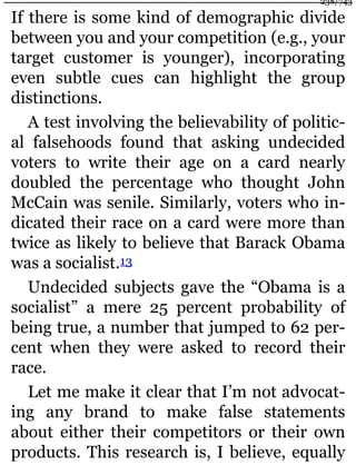 If there is some kind of demographic divide
between you and your competition (e.g., your
target customer is younger), incorporating
even subtle cues can highlight the group
distinctions.
A test involving the believability of politic-
al falsehoods found that asking undecided
voters to write their age on a card nearly
doubled the percentage who thought John
McCain was senile. Similarly, voters who in-
dicated their race on a card were more than
twice as likely to believe that Barack Obama
was a socialist.13
Undecided subjects gave the “Obama is a
socialist” a mere 25 percent probability of
being true, a number that jumped to 62 per-
cent when they were asked to record their
race.
Let me make it clear that I’m not advocat-
ing any brand to make false statements
about either their competitors or their own
products. This research is, I believe, equally
238/743
 