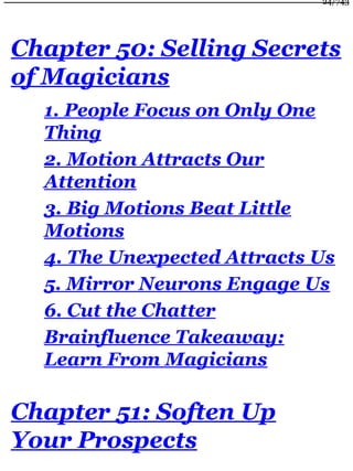 Chapter 50: Selling Secrets
of Magicians
1. People Focus on Only One
Thing
2. Motion Attracts Our
Attention
3. Big Motions Beat Little
Motions
4. The Unexpected Attracts Us
5. Mirror Neurons Engage Us
6. Cut the Chatter
Brainfluence Takeaway:
Learn From Magicians
Chapter 51: Soften Up
Your Prospects
24/743
 