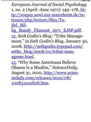 European Journal of Social Psychology
1, no. 2 (April–June 1971): 149–178, ht-
tp://sozpsy.sowi.uni-mannheim.de/in-
tranet/php/lecture/files/Ta-
jfel_Bil-
lig_Bundy_Flament_1971_EJSP.pdf.
12. Seth Godin’s Blog; “Tribe Manage-
ment,” in Seth Godin’s Blog, January 30,
2008, http://sethgodin.typepad.com/
seths_blog/2008/01/tribal-man-
ageme.html.
13. “Why Some Americans Believe
Obama Is a Muslim,” ScienceDaily,
August 31, 2010, http://www.scien-
cedaily.com/releases/2010/08/
100831102828.htm.
240/743
 