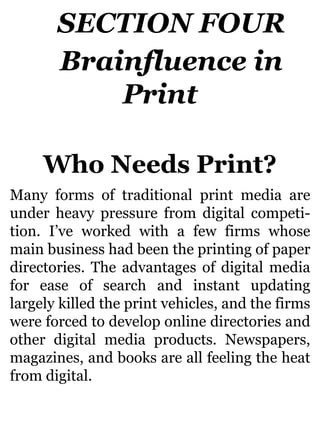SECTION FOUR
Brainfluence in
Print
Who Needs Print?
Many forms of traditional print media are
under heavy pressure from digital competi-
tion. I’ve worked with a few firms whose
main business had been the printing of paper
directories. The advantages of digital media
for ease of search and instant updating
largely killed the print vehicles, and the firms
were forced to develop online directories and
other digital media products. Newspapers,
magazines, and books are all feeling the heat
from digital.
 