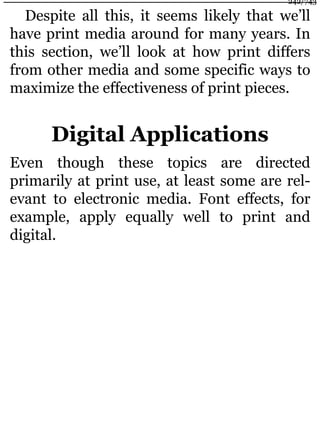 Despite all this, it seems likely that we’ll
have print media around for many years. In
this section, we’ll look at how print differs
from other media and some specific ways to
maximize the effectiveness of print pieces.
Digital Applications
Even though these topics are directed
primarily at print use, at least some are rel-
evant to electronic media. Font effects, for
example, apply equally well to print and
digital.
242/743
 