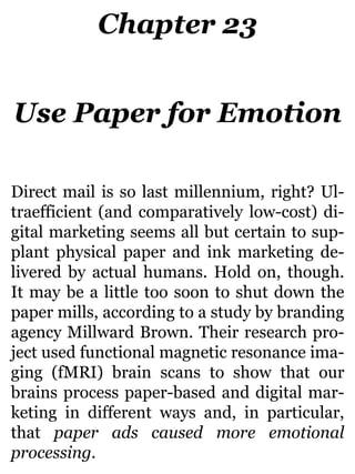 Chapter 23
Use Paper for Emotion
Direct mail is so last millennium, right? Ul-
traefficient (and comparatively low-cost) di-
gital marketing seems all but certain to sup-
plant physical paper and ink marketing de-
livered by actual humans. Hold on, though.
It may be a little too soon to shut down the
paper mills, according to a study by branding
agency Millward Brown. Their research pro-
ject used functional magnetic resonance ima-
ging (fMRI) brain scans to show that our
brains process paper-based and digital mar-
keting in different ways and, in particular,
that paper ads caused more emotional
processing.
 