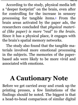 According to the study, physical media left
a “deeper footprint” on the brain, even after
for controlling for the increase in sensory
processing for tangible items.1 From the
brain areas activated by the paper ads, the
researchers concluded that physical materi-
al (like paper) is more “real” to the brain.
Since it has a physical place, it engages with
the brain’s spatial memory networks.
The study also found that the tangible ma-
terials involved more emotional processing
in the subjects. The memories of the paper-
based ads were likely to be more vivid and
associated with emotions.
A Cautionary Note
Before we get carried away and crank up the
printing presses, a few limitations of the
findings should be noted. The biggest is that
a head-to-head comparison of similar digital
244/743
 