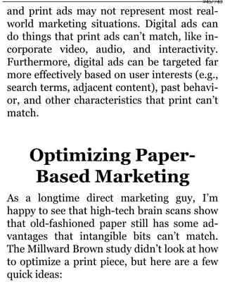 and print ads may not represent most real-
world marketing situations. Digital ads can
do things that print ads can’t match, like in-
corporate video, audio, and interactivity.
Furthermore, digital ads can be targeted far
more effectively based on user interests (e.g.,
search terms, adjacent content), past behavi-
or, and other characteristics that print can’t
match.
Optimizing Paper-
Based Marketing
As a longtime direct marketing guy, I’m
happy to see that high-tech brain scans show
that old-fashioned paper still has some ad-
vantages that intangible bits can’t match.
The Millward Brown study didn’t look at how
to optimize a print piece, but here are a few
quick ideas:
245/743
 