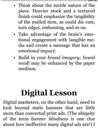 • Think about the tactile nature of the
piece. Heavier stock and a textured
finish could emphasize the tangibility
of the mailed item, as could die cuts,
torn edges, embossing, and so on.
• Take advantage of the brain’s emo-
tional engagement with tangible me-
dia and create a message that has an
emotional impact.
• Build in your brand imagery; brand
recall may be enhanced by the paper
medium.
Digital Lesson
Digital marketers, on the other hand, need to
look beyond static banners that are little
more than converted print ads. (The ubiquity
of the term banner blindness is one clue
about how ineffective many digital ads are!) I
246/743
 