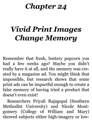 Chapter 24
Vivid Print Images
Change Memory
Remember that fresh, buttery popcorn you
had a few weeks ago? Maybe you didn’t
really have it at all, and the memory was cre-
ated by a magazine ad. You might think that
impossible, but research shows that some
print ads can be impactful enough to create a
false memory of having tried a product that
doesn’t even exist!
Researchers Priyali Rajagopal (Southern
Methodist University) and Nicole Mont-
gomery (College of William and Mary)
showed subjects either high-imagery or low-
 