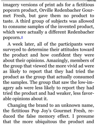 imagery versions of print ads for a fictitious
popcorn product, Orville Redenbacher Gour-
met Fresh, but gave them no product to
taste. A third group of subjects was allowed
to consume samples of the invented product,
which were actually a different Redenbacher
popcorn.2
A week later, all of the participants were
surveyed to determine their attitudes toward
the product and how confident they were
about their opinions. Amazingly, members of
the group that viewed the more vivid ad were
as likely to report that they had tried the
product as the group that actually consumed
the samples. The group that saw the low-im-
agery ads were less likely to report they had
tried the product and had weaker, less favor-
able opinions about it.
Changing the brand to an unknown name,
the fictitious Pop Joy’s Gourmet Fresh, re-
duced the false memory effect. I presume
that the more ubiquitous the product and
250/743
 