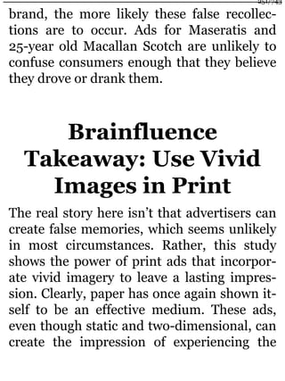 brand, the more likely these false recollec-
tions are to occur. Ads for Maseratis and
25-year old Macallan Scotch are unlikely to
confuse consumers enough that they believe
they drove or drank them.
Brainfluence
Takeaway: Use Vivid
Images in Print
The real story here isn’t that advertisers can
create false memories, which seems unlikely
in most circumstances. Rather, this study
shows the power of print ads that incorpor-
ate vivid imagery to leave a lasting impres-
sion. Clearly, paper has once again shown it-
self to be an effective medium. These ads,
even though static and two-dimensional, can
create the impression of experiencing the
251/743
 