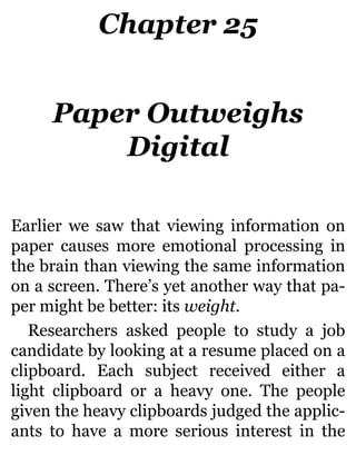 Chapter 25
Paper Outweighs
Digital
Earlier we saw that viewing information on
paper causes more emotional processing in
the brain than viewing the same information
on a screen. There’s yet another way that pa-
per might be better: its weight.
Researchers asked people to study a job
candidate by looking at a resume placed on a
clipboard. Each subject received either a
light clipboard or a heavy one. The people
given the heavy clipboards judged the applic-
ants to have a more serious interest in the
 