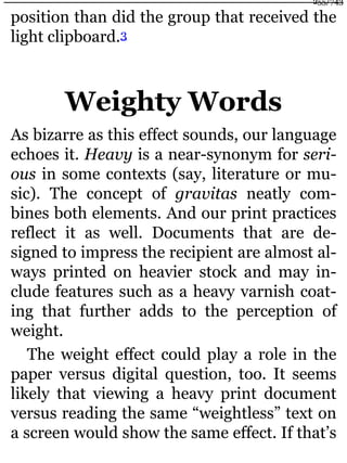 position than did the group that received the
light clipboard.3
Weighty Words
As bizarre as this effect sounds, our language
echoes it. Heavy is a near-synonym for seri-
ous in some contexts (say, literature or mu-
sic). The concept of gravitas neatly com-
bines both elements. And our print practices
reflect it as well. Documents that are de-
signed to impress the recipient are almost al-
ways printed on heavier stock and may in-
clude features such as a heavy varnish coat-
ing that further adds to the perception of
weight.
The weight effect could play a role in the
paper versus digital question, too. It seems
likely that viewing a heavy print document
versus reading the same “weightless” text on
a screen would show the same effect. If that’s
255/743
 